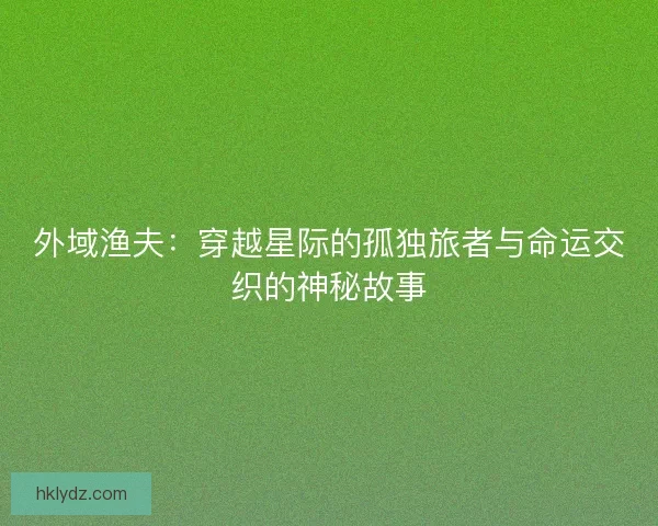 外域渔夫:穿越星际的孤独旅者与命运交织的神秘故事 外域渔夫:穿越星际的孤独旅者与命运交织的神秘故事