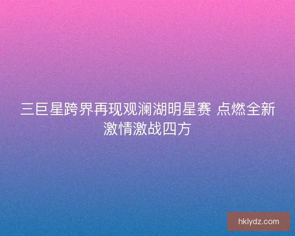 三巨星跨界再现观澜湖明星赛 点燃全新激情激战四方