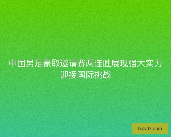 中国男足豪取邀请赛两连胜展现强大实力迎接国际挑战