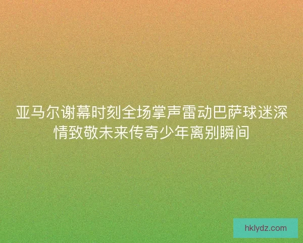 亚马尔谢幕时刻全场掌声雷动巴萨球迷深情致敬未来传奇少年离别瞬间