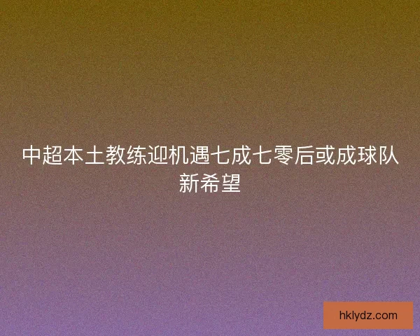 中超本土教练迎机遇七成七零后或成球队新希望