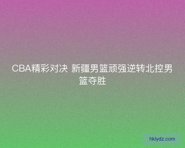 CBA精彩对决 新疆男篮顽强逆转北控男篮夺胜 CBA精彩对决 新疆男篮顽强逆转北控男篮夺胜