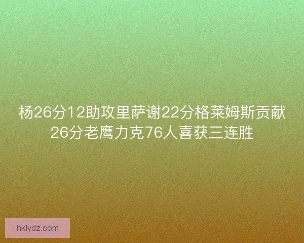 杨26分12助攻里萨谢22分格莱姆斯贡献26分老鹰力克76人喜获三连胜 杨26分12助攻里萨谢22分格莱姆斯贡献26分老鹰力克76人喜获三连胜