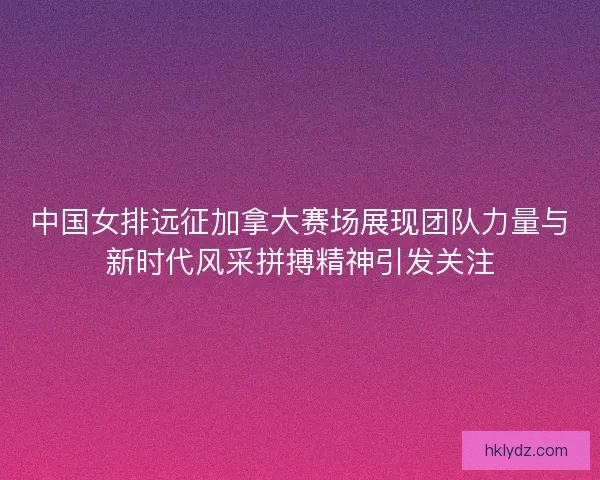 中国女排远征加拿大赛场展现团队力量与新时代风采拼搏精神引发关注