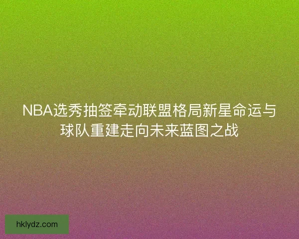NBA选秀抽签牵动联盟格局新星命运与球队重建走向未来蓝图之战
