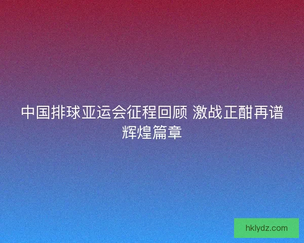 中国排球亚运会征程回顾 激战正酣再谱辉煌篇章 中国排球亚运会征程回顾 激战正酣再谱辉煌篇章