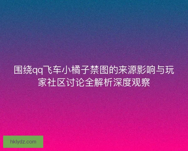围绕qq飞车小橘子禁图的来源影响与玩家社区讨论全解析深度观察 围绕qq飞车小橘子禁图的来源影响与玩家社区讨论全解析深度观察