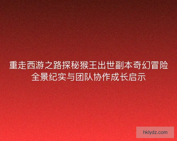 重走西游之路探秘猴王出世副本奇幻冒险全景纪实与团队协作成长启示 重走西游之路探秘猴王出世副本奇幻冒险全景纪实与团队协作成长启示