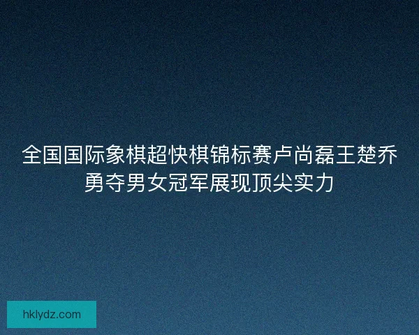 全国国际象棋超快棋锦标赛卢尚磊王楚乔勇夺男女冠军展现顶尖实力