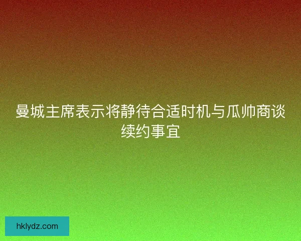 曼城主席表示将静待合适时机与瓜帅商谈续约事宜 曼城主席表示将静待合适时机与瓜帅商谈续约事宜