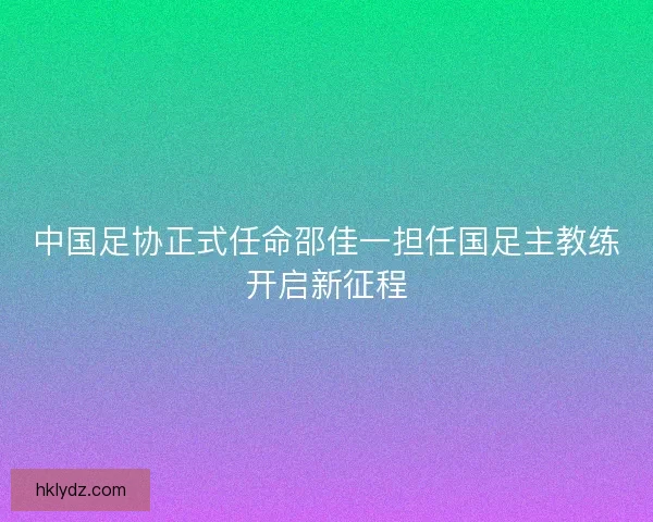 中国足协正式任命邵佳一担任国足主教练开启新征程 中国足协正式任命邵佳一担任国足主教练开启新征程