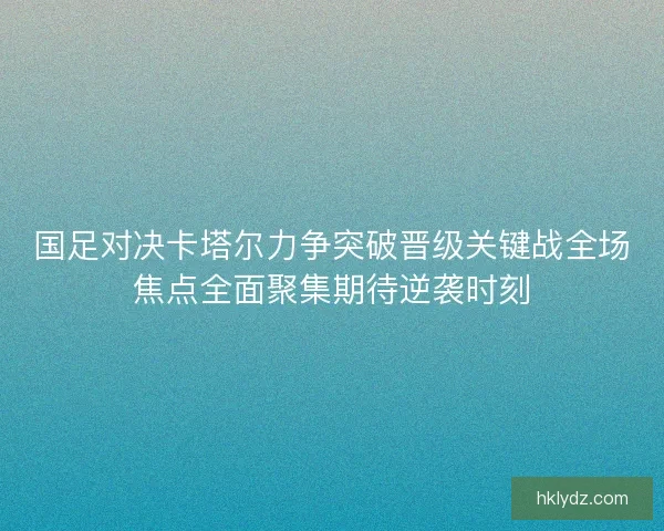 国足对决卡塔尔力争突破晋级关键战全场焦点全面聚集期待逆袭时刻