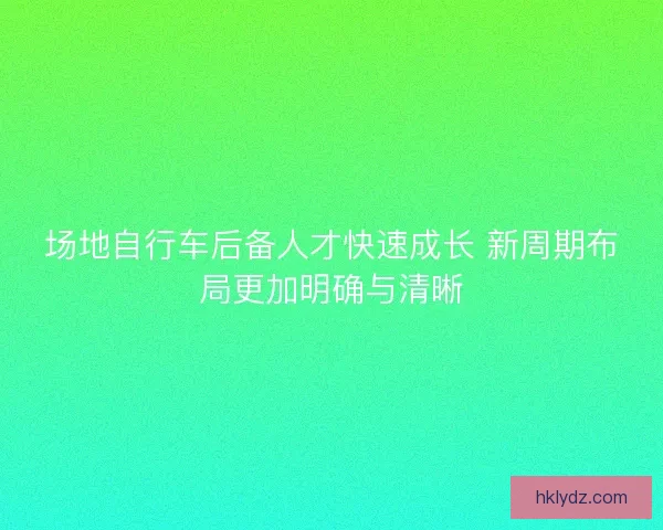 场地自行车后备人才快速成长 新周期布局更加明确与清晰 场地自行车后备人才快速成长 新周期布局更加明确与清晰