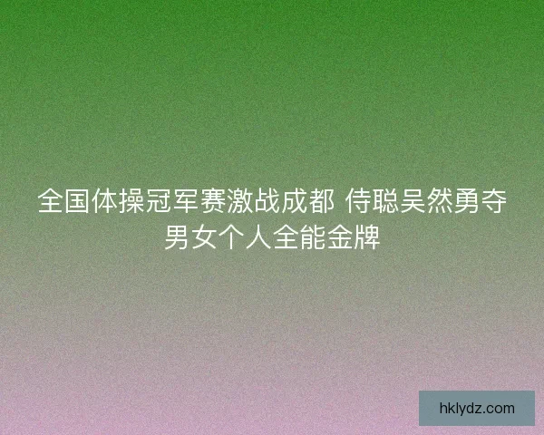 全国体操冠军赛激战成都 侍聪吴然勇夺男女个人全能金牌