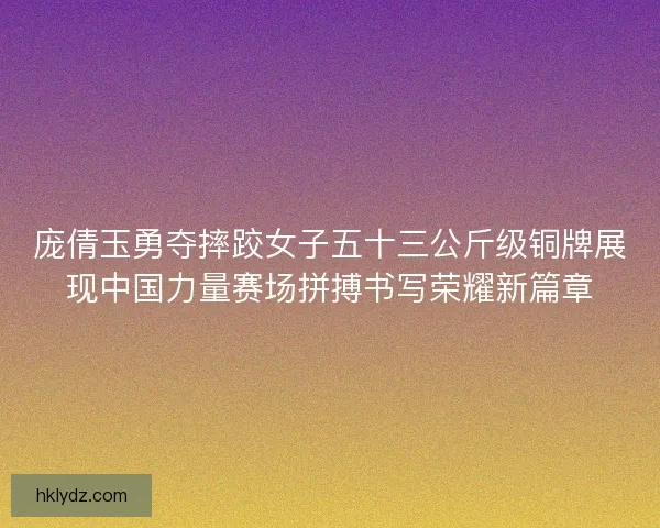 庞倩玉勇夺摔跤女子五十三公斤级铜牌展现中国力量赛场拼搏书写荣耀新篇章